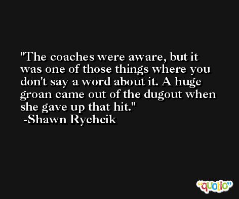 The coaches were aware, but it was one of those things where you don't say a word about it. A huge groan came out of the dugout when she gave up that hit. -Shawn Rychcik