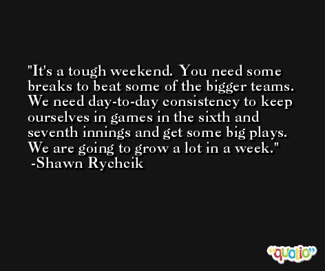 It's a tough weekend. You need some breaks to beat some of the bigger teams. We need day-to-day consistency to keep ourselves in games in the sixth and seventh innings and get some big plays. We are going to grow a lot in a week. -Shawn Rychcik