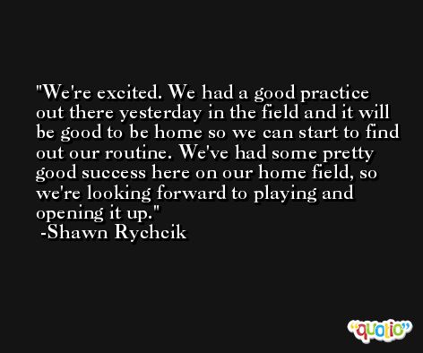 We're excited. We had a good practice out there yesterday in the field and it will be good to be home so we can start to find out our routine. We've had some pretty good success here on our home field, so we're looking forward to playing and opening it up. -Shawn Rychcik