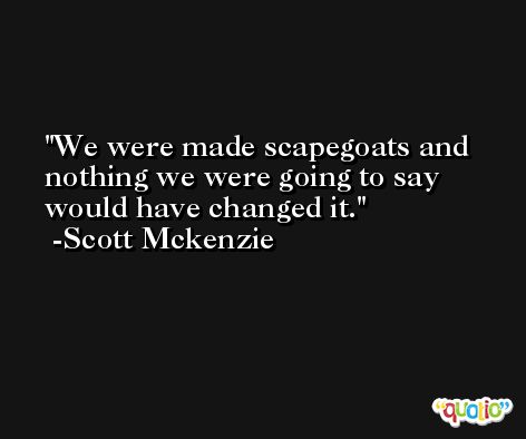 We were made scapegoats and nothing we were going to say would have changed it. -Scott Mckenzie