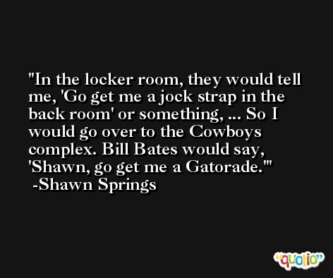 In the locker room, they would tell me, 'Go get me a jock strap in the back room' or something, ... So I would go over to the Cowboys complex. Bill Bates would say, 'Shawn, go get me a Gatorade.' -Shawn Springs