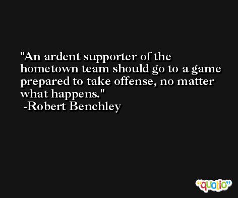 An ardent supporter of the hometown team should go to a game prepared to take offense, no matter what happens. -Robert Benchley