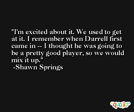 I'm excited about it. We used to get at it. I remember when Darrell first came in -- I thought he was going to be a pretty good player, so we would mix it up. -Shawn Springs