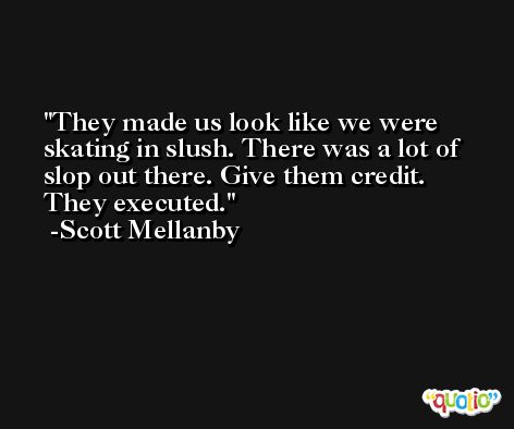They made us look like we were skating in slush. There was a lot of slop out there. Give them credit. They executed. -Scott Mellanby