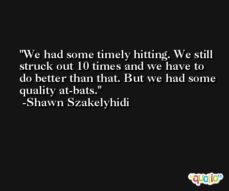 We had some timely hitting. We still struck out 10 times and we have to do better than that. But we had some quality at-bats. -Shawn Szakelyhidi