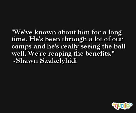 We've known about him for a long time. He's been through a lot of our camps and he's really seeing the ball well. We're reaping the benefits. -Shawn Szakelyhidi