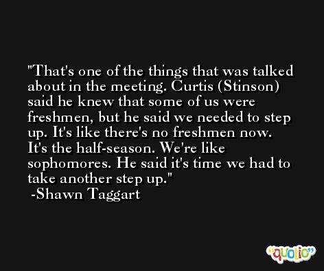 That's one of the things that was talked about in the meeting. Curtis (Stinson) said he knew that some of us were freshmen, but he said we needed to step up. It's like there's no freshmen now. It's the half-season. We're like sophomores. He said it's time we had to take another step up. -Shawn Taggart