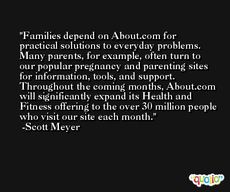 Families depend on About.com for practical solutions to everyday problems. Many parents, for example, often turn to our popular pregnancy and parenting sites for information, tools, and support. Throughout the coming months, About.com will significantly expand its Health and Fitness offering to the over 30 million people who visit our site each month. -Scott Meyer
