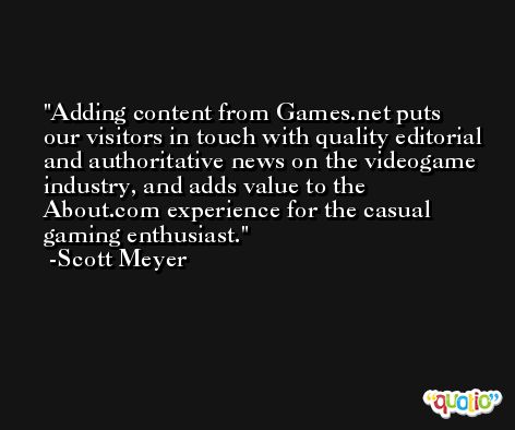 Adding content from Games.net puts our visitors in touch with quality editorial and authoritative news on the videogame industry, and adds value to the About.com experience for the casual gaming enthusiast. -Scott Meyer