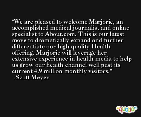 We are pleased to welcome Marjorie, an accomplished medical journalist and online specialist to About.com. This is our latest move to dramatically expand and further differentiate our high quality Health offering. Marjorie will leverage her extensive experience in health media to help us grow our health channel well past its current 4.9 million monthly visitors. -Scott Meyer