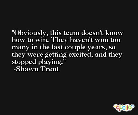 Obviously, this team doesn't know how to win. They haven't won too many in the last couple years, so they were getting excited, and they stopped playing. -Shawn Trent