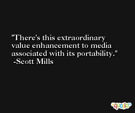 There's this extraordinary value enhancement to media associated with its portability. -Scott Mills