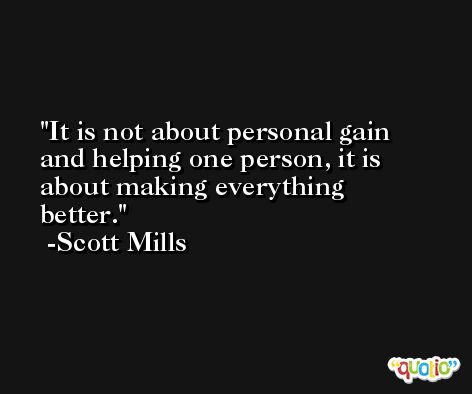 It is not about personal gain and helping one person, it is about making everything better. -Scott Mills