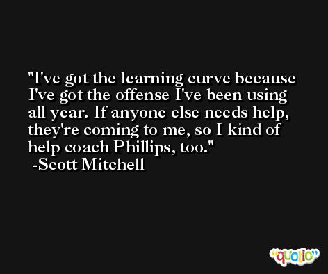 I've got the learning curve because I've got the offense I've been using all year. If anyone else needs help, they're coming to me, so I kind of help coach Phillips, too. -Scott Mitchell