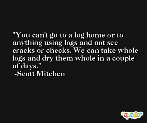 You can't go to a log home or to anything using logs and not see cracks or checks. We can take whole logs and dry them whole in a couple of days. -Scott Mitchen