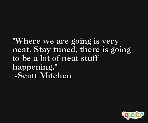Where we are going is very neat. Stay tuned, there is going to be a lot of neat stuff happening. -Scott Mitchen