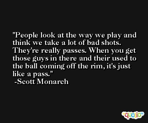 People look at the way we play and think we take a lot of bad shots. They're really passes. When you get those guys in there and their used to the ball coming off the rim, it's just like a pass. -Scott Monarch