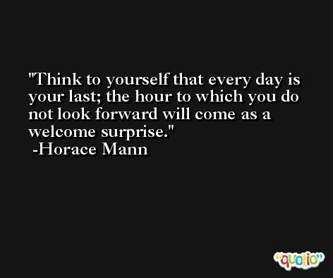 Think to yourself that every day is your last; the hour to which you do not look forward will come as a welcome surprise. -Horace Mann