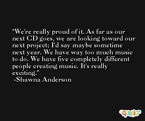 We're really proud of it. As far as our next CD goes, we are looking toward our next project; I'd say maybe sometime next year. We have way too much music to do. We have five completely different people creating music. It's really exciting. -Shawna Anderson