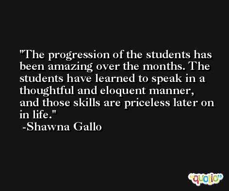 The progression of the students has been amazing over the months. The students have learned to speak in a thoughtful and eloquent manner, and those skills are priceless later on in life. -Shawna Gallo