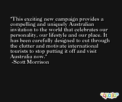 This exciting new campaign provides a compelling and uniquely Australian invitation to the world that celebrates our personality, our lifestyle and our place. It has been carefully designed to cut through the clutter and motivate international tourists to stop putting it off and visit Australia now. -Scott Morrison