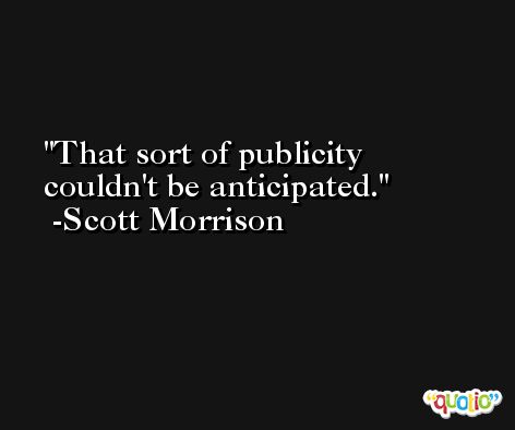 That sort of publicity couldn't be anticipated. -Scott Morrison