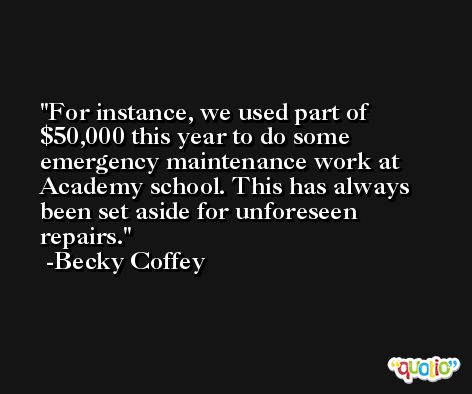 For instance, we used part of $50,000 this year to do some emergency maintenance work at Academy school. This has always been set aside for unforeseen repairs. -Becky Coffey