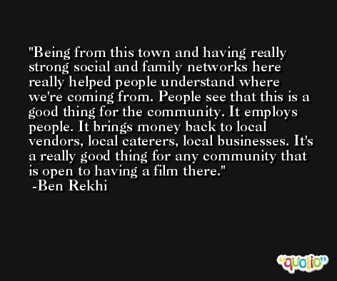 Being from this town and having really strong social and family networks here really helped people understand where we're coming from. People see that this is a good thing for the community. It employs people. It brings money back to local vendors, local caterers, local businesses. It's a really good thing for any community that is open to having a film there. -Ben Rekhi