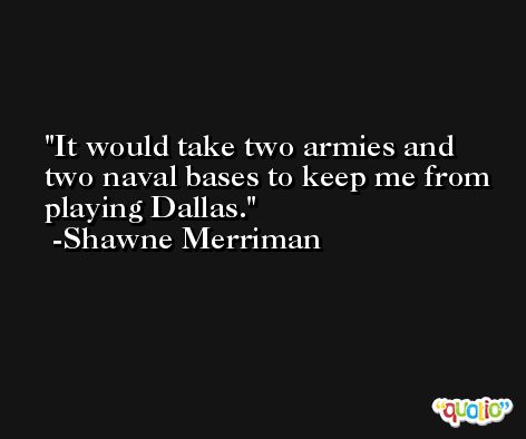 It would take two armies and two naval bases to keep me from playing Dallas. -Shawne Merriman
