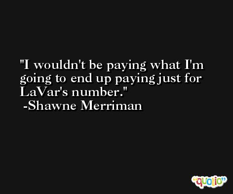 I wouldn't be paying what I'm going to end up paying just for LaVar's number. -Shawne Merriman