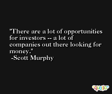 There are a lot of opportunities for investors -- a lot of companies out there looking for money. -Scott Murphy
