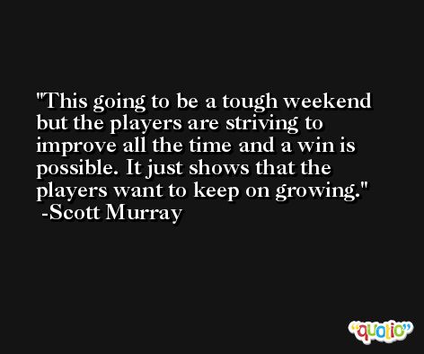 This going to be a tough weekend but the players are striving to improve all the time and a win is possible. It just shows that the players want to keep on growing. -Scott Murray
