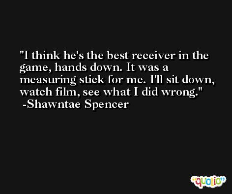 I think he's the best receiver in the game, hands down. It was a measuring stick for me. I'll sit down, watch film, see what I did wrong. -Shawntae Spencer