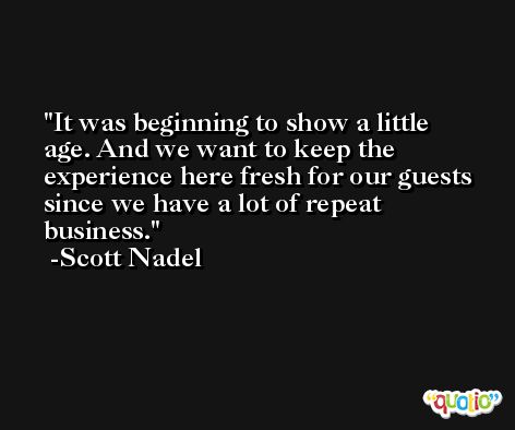 It was beginning to show a little age. And we want to keep the experience here fresh for our guests since we have a lot of repeat business. -Scott Nadel