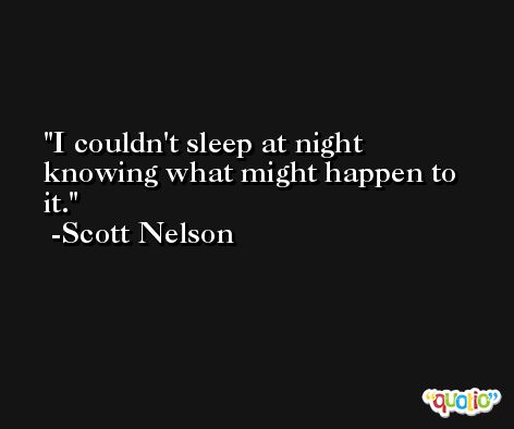 I couldn't sleep at night knowing what might happen to it. -Scott Nelson
