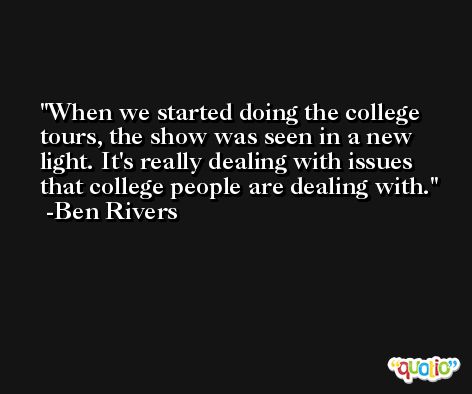 When we started doing the college tours, the show was seen in a new light. It's really dealing with issues that college people are dealing with. -Ben Rivers