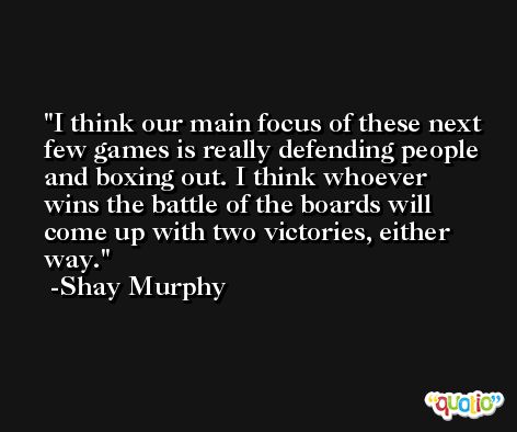 I think our main focus of these next few games is really defending people and boxing out. I think whoever wins the battle of the boards will come up with two victories, either way. -Shay Murphy