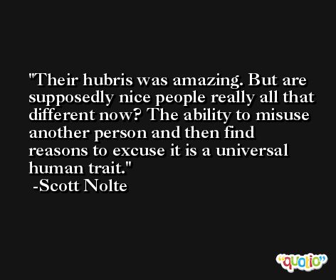 Their hubris was amazing. But are supposedly nice people really all that different now? The ability to misuse another person and then find reasons to excuse it is a universal human trait. -Scott Nolte