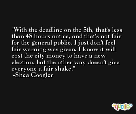 With the deadline on the 5th, that's less than 48 hours notice, and that's not fair for the general public. I just don't feel fair warning was given. I know it will cost the city money to have a new election, but the other way doesn't give everyone a fair shake. -Shea Coogler