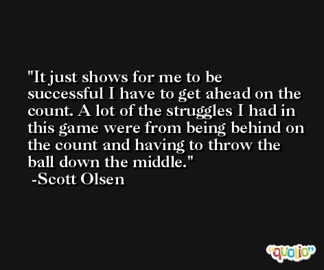 It just shows for me to be successful I have to get ahead on the count. A lot of the struggles I had in this game were from being behind on the count and having to throw the ball down the middle. -Scott Olsen