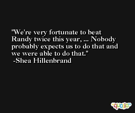 We're very fortunate to beat Randy twice this year, ... Nobody probably expects us to do that and we were able to do that. -Shea Hillenbrand