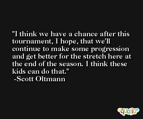 I think we have a chance after this tournament, I hope, that we'll continue to make some progression and get better for the stretch here at the end of the season. I think these kids can do that. -Scott Oltmann