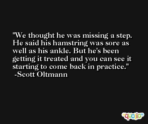 We thought he was missing a step. He said his hamstring was sore as well as his ankle. But he's been getting it treated and you can see it starting to come back in practice. -Scott Oltmann