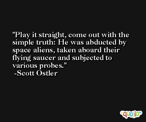 Play it straight, come out with the simple truth: He was abducted by space aliens, taken aboard their flying saucer and subjected to various probes. -Scott Ostler