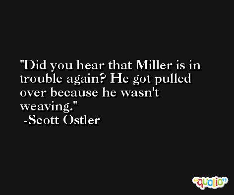 Did you hear that Miller is in trouble again? He got pulled over because he wasn't weaving. -Scott Ostler