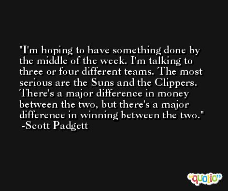 I'm hoping to have something done by the middle of the week. I'm talking to three or four different teams. The most serious are the Suns and the Clippers. There's a major difference in money between the two, but there's a major difference in winning between the two. -Scott Padgett