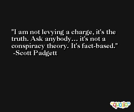 I am not levying a charge, it's the truth. Ask anybody… it's not a conspiracy theory. It's fact-based. -Scott Padgett