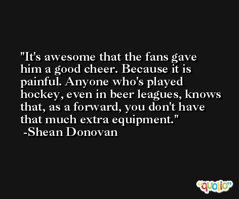 It's awesome that the fans gave him a good cheer. Because it is painful. Anyone who's played hockey, even in beer leagues, knows that, as a forward, you don't have that much extra equipment. -Shean Donovan