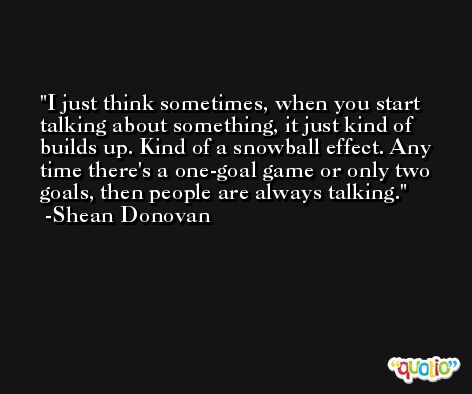 I just think sometimes, when you start talking about something, it just kind of builds up. Kind of a snowball effect. Any time there's a one-goal game or only two goals, then people are always talking. -Shean Donovan