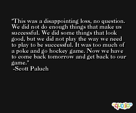 This was a disappointing loss, no question. We did not do enough things that make us successful. We did some things that look good, but we did not play the way we need to play to be successful. It was too much of a poke and go hockey game. Now we have to come back tomorrow and get back to our game. -Scott Paluch